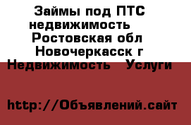 Займы под ПТС, недвижимость!!! - Ростовская обл., Новочеркасск г. Недвижимость » Услуги   